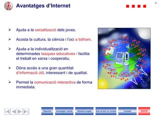Ajuda a la  socialització  dels joves. Acosta la cultura, la ciència i l’oci  a tothom . Ajuda a la individualització en determinades  tasques educatives i  facilita   el treball en xarxa i cooperatiu. Dóna accés a una gran quantitat  d’informació útil , interessant i de qualitat. Permet la  comunicació interactiva  de forma immediata. Avantatges d’Internet Objectius SORTIR Qüestions legals Avantatges i perills Què cal tenir en compte Consells 