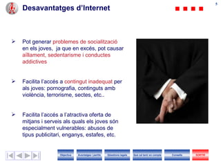 Desavantatges d’Internet Pot generar  problemes de socialització  en els joves,  ja que en excés, pot causar  aïllament, sedentarisme i conductes addictives Facilita l’accés a  contingut inadequat  per als joves: pornografia, continguts amb violència, terrorisme, sectes, etc.. Facilita l’accés a l’atractiva oferta de mitjans i serveis als quals els joves són especialment vulnerables: abusos de tipus publicitari, enganys, estafes, etc. Objectius SORTIR Qüestions legals Avantatges i perills Què cal tenir en compte Consells 