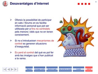 Desavantatges d’Internet Ofereix la possibilitat de participar en xats i fòrums on es facilita informació personal que pot ser utilitzada per a  fins no controlats  pels menors i dels que no en tenen coneixement. Si no s’introdueixen  mecanismes de control  es generen situacions d’inseguretat.  Es perd el control  del què es pot fer amb les imatges que s’han publicat a la xarxa . Objectius SORTIR Qüestions legals Avantatges i perills Què cal tenir en compte Consells 