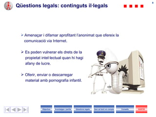 Qüestions legals : continguts  il·legals Amenaçar i difamar aprofitant l’anonimat que ofereix la  comunicació via Internet. Es poden vulnerar els drets de la  propietat intel·lectual quan hi hagi afany de lucre. Oferir, enviar o descarregar  material amb pornografia infantil. Objectius SORTIR Qüestions legals Avantatges i perills Què cal tenir en compte Consells 