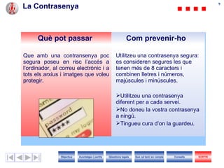 La Contrasenya Què pot passar Com prevenir-ho Que amb una contransenya poc segura poseu en risc l’accés a l’ordinador, al correu electrònic i a tots els arxius i imatges que voleu protegir. Utilitzeu una contrasenya segura: es consider en  segur es  l es  que te nen  més de 8 caracters i combinen lletres i números, majúscules i minúscules. Utilitzeu una contrasenya diferent per a cada servei. No doneu la vostra contrasenya a ningú. Tingueu cura d’on la guardeu. Objectius SORTIR Qüestions legals Avantatges i perills Què cal tenir en compte Consells 