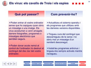 Els virus: els cavalls de Troia i els espies Actualitzeu el sistema operatiu i els programes que utilitzeu amb les darreres versions disponibles. Tingueu cura del contingut que descarregueu de la xarxa i no obriu mai un missatge d’un remitent desconegut. Instal·leu programes antivirus i tingueu-los sempre activats mentre navegueu. Poden entrar al vostre ordinador sense que ho sapigueu quan obriu un missatge o una imatge.  Els virus  acostumen a venir amagats darrere fotografies, programes o missatges electrònics que semblen segurs. Poden donar accés remot al control de l’ordinador i/o destruir el contingut del disc dur del vostre ordinador. Com prevenir-ho? Què pot passar? Objectius SORTIR Qüestions legals Avantatges i perills Què cal tenir en compte? Consells 