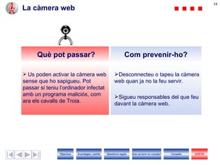 La càmera web Desconnecteu o tapeu la càmera web quan ja no la feu servir. Sigueu responsables del que feu davant la càmera web. Us poden activar la càmera web sense que ho sapigueu. Pot passar si teniu l’ordinador infectat amb un programa maliciós, com ara els cavalls de Troia. Com prevenir-ho? Què pot passar? Objectius SORTIR Qüestions legals Avantatges i perills Què cal tenir en compte? Consells 