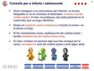 Consells per a infants i adolescents Quan navegueu o us comuniqueu per Internet, no envieu fotografies si no en coneixeu el destinatari,  ni doneu mai les vostres dades . A més, no publiqueu cap dada personal en el vostre bloc que us pugui identificar. Deseu en  secret la vostra contrasenya  d’accés al correu i no la doneu a ningú. Si feu coneixences noves, expliqueu-ho als vostres pares i també  presenteu -los  els  vostres  amics nous . Si voleu conèixer en persona algú que heu conegut per la xarxa,  consulteu-ho  amb els vostres pares o amb algun adult. Objectius SORTIR Qüestions legals Avantatges i perills Què cal tenir en compte? Consells 