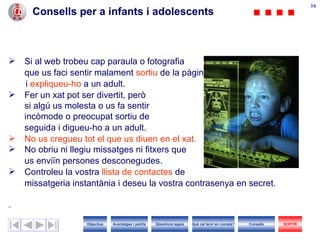 Consells per a infants i adolescents Si  a l web trobeu cap paraula o fotografia que us faci sentir malament  sortiu  de la pàgina i  expliqueu- h o  a un adult. Fer un xat pot ser divertit, però  si algú us molesta o us fa sentir incòmode o preocupat sortiu de  seguida i digueu- h o a  un  adult.  No us cregueu tot el que us diuen en el xat. No obriu ni llegiu missatges ni fitxers que  us enviïn persones desconegudes. Controleu la vostra  llista de contactes  de  missatgeria instantània i deseu la vostra contrasenya en secret. Objectius SORTIR Qüestions legals Avantatges i perills Què cal tenir en compte? Consells 