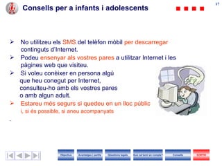Consells per a infants i adolescents No utilitzeu els  SMS  del telèfon mòbil  per descarregar  continguts d’ I nternet. Podeu  ensenyar  a ls vostres pares  a utilitzar  I nternet i les pàgines web que visiteu. Si voleu conèixer en persona algú que heu conegut per  Internet ,  consulteu- h o amb els vostres pares   o amb alg un  adult.  Estareu més segurs si quedeu en un  lloc  públic i, si és possible, si aneu acompanyats Objectius SORTIR Qüestions legals Avantatges i perills Què cal tenir en compte? Consells 
