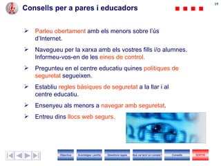 Consells per a pares i educadors  Parleu obertament  amb els menors sobre l’ús d’ I nternet. Navegueu per la xarxa amb els vostres fills i/o alumnes. Informeu-vos-en de les  eines de control. Pregunteu en el centre educatiu quines  polítiques de seguretat  segueixen. Establiu  regles bàsiques de seguretat  a la llar i al centre educatiu. Ensenyeu als menors a  navegar amb seguretat . Entreu dins  llocs web segurs. Objectius SORTIR Qüestions legals Avantatges i perills Què cal tenir en compte? Consells 
