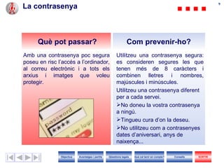 La contrasenya Utilitzeu una contrasenya segura: es consider en  segur es  l es  que te nen  més de 8 caràcters i combinen lletres i nombres, majúscules i minúscules. Utilitzeu una contrasenya diferent per a cada servei. No doneu la vostra contrasenya a ningú. Tingueu cura d’on la deseu. No utilitzeu com a contrasenyes dates d’aniversari, anys de naixença... Amb una contrasenya poc segura poseu en risc l’accés a l’ordinador, al correu electrònic i a tots els arxius i imatges que voleu protegir. Com prevenir-ho? Què pot passar? Objectius SORTIR Qüestions legals Avantatges i perills Què cal tenir en compte? Consells 