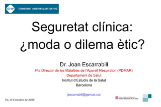 Seguretat clínica: ¿moda o dilema ètic? Dr. Joan Escarrabill Pla Director de les Malalties de l’Aparell Respiratori (PDMAR) Departament de Salut Institut d’Estudis de la Salut Barcelona [email_address] Vic, 8 d’octubre de 2009 