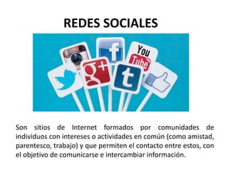 REDES SOCIALES
Son sitios de Internet formados por comunidades de
individuos con intereses o actividades en común (como amistad,
parentesco, trabajo) y que permiten el contacto entre estos, con
el objetivo de comunicarse e intercambiar información.
 