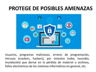 PROTEGE DE POSIBLES AMENAZAS
Usuarios, programas maliciosos, errores de programación,
intrusos (crackers, hackers), por siniestro (robo, incendio,
inundación) que derive en la pérdida de material o archivos,
fallos electrónicos de los sistemas informáticos en general, etc.
 