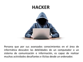 Persona que por sus avanzados conocimientos en el área de
informática descubre las debilidades de un computador o un
sistema de comunicación e información, es capaz de realizar
muchas actividades desafiantes e ilícitas desde un ordenador.
HACKER
 