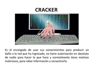 CRACKER
Es el encargado de usar sus conocimientos para producir un
daño a la red que ha ingresado, no tiene autorización en absoluto
de nadie para hacer lo que hace y normalmente tiene motivos
maliciosos, para robar información y secuestrarla.
 