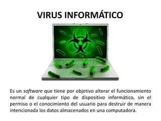 Es un software que tiene por objetivo alterar el funcionamiento
normal de cualquier tipo de dispositivo informático, sin el
permiso o el conocimiento del usuario para destruir de manera
intencionada los datos almacenados en una computadora.
VIRUS INFORMÁTICO​
 