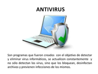 ANTIVIRUS
Son programas que fueron creados con el objetivo de detectar
y eliminar virus informáticos, se actualicen constantemente y
no sólo detectan los virus, sino que los bloquean, desinfectan
archivos y previenen infecciones de los mismos.
 