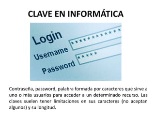 CLAVE EN INFORMÁTICA
Contraseña, password, palabra formada por caracteres que sirve a
uno o más usuarios para acceder a un determinado recurso. Las
claves suelen tener limitaciones en sus caracteres (no aceptan
algunos) y su longitud.
 