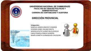 UNIVERSIDAD NACIONAL DE CHIMBORAZOUNIVERSIDAD NACIONAL DE CHIMBORAZO
FACULTAD DE CIENCIAS POLITICAS YFACULTAD DE CIENCIAS POLITICAS Y
ADMINISTRATIVASADMINISTRATIVAS
CARRERA DE CONTABILIDAD Y AUDITORIACARRERA DE CONTABILIDAD Y AUDITORIA
DIRECCIÓN PROVINCIAL
Integrantes:
MARIUXI JASMIN SÁNCHEZ CISNEROS
YESSENIA ISABEL SALINAS MAITA
MARISELA RUTH ILLANES MUCUSHIGUA
CARLA PAMELA PANCHI HERRERA
MARÍA JEANETH GUANOQUIZA CHILIQUINGA
 