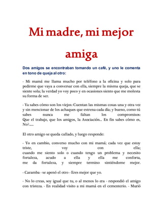 Mi madre, mi mejor
amiga
Dos amigos se encontraban tomando un café, y uno le comenta
en tono de queja al otro:
- Mi mamá me llama mucho por teléfono a la oficina y solo para
pedirme que vaya a conversar con ella, siempre la misma queja, que se
siente sola; la verdad yo voy poco y en ocasiones siento que me molesta
su forma de ser.
- Ya sabes cómo son los viejos: Cuentan las mismas cosas una y otra vez
y sin mencionar de los achaques que estrena cada día; y bueno, como tú
sabes nunca me faltan los compromisos:
Que el trabajo, que los amigos, la Asociación... En fin sabes cómo es,
No?......
El otro amigo se queda callado, y luego responde:
- Yo en cambio, converso mucho con mi mamá; cada vez que estoy
triste, voy con ella;
cuando me siento solo o cuando tengo un problema y necesito
fortaleza, acudo a ella y ella me conforta,
me da fortaleza, y siempre termino sintiéndome mejor.
- Caramba - se apenó el otro - Eres mejor que yo.
- No lo creas, soy igual que tu, o al menos lo era - respondió el amigo
con tristeza. - En realidad visito a mi mamá en el cementerio. - Murió
 