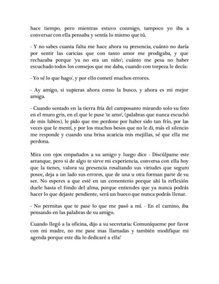 hace tiempo, pero mientras estuvo conmigo, tampoco yo iba a
conversar con ella pensaba y sentía lo mismo que tú.
- Y no sabes cuanta falta me hace ahora su presencia, cuánto no daría
por sentir las caricias que con tanto amor me prodigaba, y que
rechazaba porque 'ya no era un niño'; cuánto me pesa no haber
escuchado todos los consejos que me daba, cuando con torpeza le decía:
- Yo sé lo que hago', y por ello cometí muchos errores.
- Ay amigo, si supieras ahora como la busco, y ahora es mi mejor
amiga.
- Cuando sentado en la tierra fría del camposanto mirando solo su foto
en el muro gris, en el que le puse 'te amo', (palabras que nunca escuchó
de mis labios), le pido que me perdone por haber sido tan frío, por las
veces que le mentí, y por los muchos besos que no le di, más el silencio
me responde y cuando una brisa acaricia mis mejillas, sé que ella me
perdona.
Mira con ojos empañados a su amigo y luego dice - Discúlpame este
arranque, pero si de algo te sirve mi experiencia, conversa con ella hoy
que la tienes, valora su presencia resaltando sus virtudes que seguro
posee, deja a un lado sus errores, que de una u otra forman parte de su
ser. No esperes a que esté en un cementerio porque ahí la reflexión
duele hasta el fondo del alma, porque entiendes que ya nunca podrás
hacer lo que dejaste pendiente, será un hueco que nunca podrás llenar.
- No permitas que te pase lo que me pasó a mí. - En el camino, iba
pensando en las palabras de su amigo.
Cuando llegó a la oficina, dijo a su secretaria: Comuníqueme por favor
con mi madre, no me pase mas llamadas y también modifique mi
agenda porque este día lo dedicaré a ella!
 