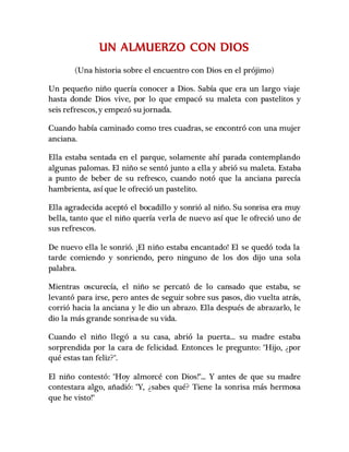 UN ALMUERZO CON DIOS
(Una historia sobre el encuentro con Dios en el prójimo)
Un pequeño niño quería conocer a Dios. Sabía que era un largo viaje
hasta donde Dios vive, por lo que empacó su maleta con pastelitos y
seis refrescos, y empezó su jornada.
Cuando había caminado como tres cuadras, se encontró con una mujer
anciana.
Ella estaba sentada en el parque, solamente ahí parada contemplando
algunas palomas. El niño se sentó junto a ella y abrió su maleta. Estaba
a punto de beber de su refresco, cuando notó que la anciana parecía
hambrienta, así que le ofreció un pastelito.
Ella agradecida aceptó el bocadillo y sonrió al niño. Su sonrisa era muy
bella, tanto que el niño quería verla de nuevo así que le ofreció uno de
sus refrescos.
De nuevo ella le sonrió. ¡El niño estaba encantado! El se quedó toda la
tarde comiendo y sonriendo, pero ninguno de los dos dijo una sola
palabra.
Mientras oscurecía, el niño se percató de lo cansado que estaba, se
levantó para irse, pero antes de seguir sobre sus pasos, dio vuelta atrás,
corrió hacia la anciana y le dio un abrazo. Ella después de abrazarlo, le
dio la más grande sonrisade su vida.
Cuando el niño llegó a su casa, abrió la puerta... su madre estaba
sorprendida por la cara de felicidad. Entonces le pregunto: "Hijo, ¿por
qué estas tan feliz?".
El niño contestó: "Hoy almorcé con Dios!"... Y antes de que su madre
contestara algo, añadió: "Y, ¿sabes qué? Tiene la sonrisa más hermosa
que he visto!"
 