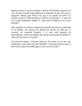 Mientras tanto, la anciana, también radiante de felicidad, regresó a su
casa. Su hijo se quedó sorprendido por la expresión de paz en su cara, y
preguntó: "Mamá ¿qué hiciste hoy que te ha puesto tan feliz?" La
anciana contestó: "Comí pastelitos con Dios en el parque!"... Y antes de
que su hijo respondiera, añadió: "Y, ¿sabes que? Es más joven de lo que
pensaba!"
Muy seguido, no le damos importancia al poder del abrazo, la palmada
en la espalda, una sonrisa, una palabra de aliento, un oído que te
escucha, un cumplido honesto, o el acto más pequeño de
preocupación... todos esos detalles que tienen el potencial de cambiar la
vida y de acercarte a lo esencial.
Las personas llegan a nuestras vidas por una razón, ya sea por una
temporada o para toda una vida. Recíbelos a todos por igual ya que es
Dios mismo quien nos habla, guía y ama a través de ellos!
 