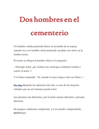Dos hombres en el
cementerio
Un hombre estaba poniendo flores en la tumba de su esposa,
cuando vio a un hombre chino poniendo un plato con arroz en la
tumba vecina.
El vecino se dirigió al hombre chino y le preguntó:
- Disculpe señor, ¿de verdad cree usted que el difunto vendrá a
comer el arroz...?
Y el chino respondió -"Sí, cuando el suyo venga a oler sus flores...”...
Moraleja:Respetar las opiniones del otro, es una de las mayores
virtudes que un ser humano puede tener.
Las personas son diferentes, por lo tanto actúan diferente y piensan
diferente.
No juzgues, solamente comprende, y si no puedes comprenderlo,
RESPETALO.
 