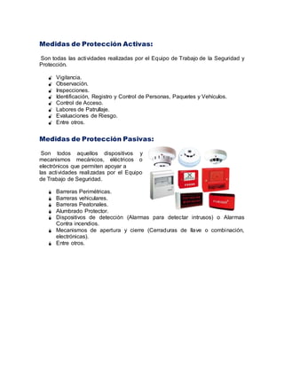 Medidas de Protección Activas:
Son todas las actividades realizadas por el Equipo de Trabajo de la Seguridad y
Protección.
 Vigilancia.
 Observación.
 Inspecciones.
 Identificación, Registro y Control de Personas, Paquetes y Vehículos.
 Control de Acceso.
 Labores de Patrullaje.
 Evaluaciones de Riesgo.
 Entre otros.
Medidas de Protección Pasivas:
Son todos aquellos dispositivos y
mecanismos mecánicos, eléctricos o
electrónicos que permiten apoyar a
las actividades realizadas por el Equipo
de Trabajo de Seguridad.
 Barreras Perimétricas.
 Barreras vehiculares.
 Barreras Peatonales.
 Alumbrado Protector.
 Dispositivos de detección (Alarmas para detectar intrusos) o Alarmas
Contra incendios.
 Mecanismos de apertura y cierre (Cerraduras de llave o combinación,
electrónicas).
 Entre otros.
 