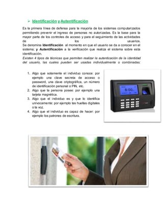  Identificación y Autentificación
Es la primera línea de defensa para la mayoría de los sistemas computarizados
permitiendo prevenir el ingreso de personas no autorizadas. Es la base para la
mayor parte de los controles de acceso y para el seguimiento de las actividades
de los usuarios.
Se denomina Identificación al momento en que el usuario se da a conocer en el
sistema; y Autentificación a la verificación que realiza el sistema sobre esta
identificación.
Existen 4 tipos de técnicas que permiten realizar la autenticación de la identidad
del usuario, las cuales pueden ser usadas individualmente o combinadas:
1. Algo que solamente el individuo conoce: por
ejemplo una clave secreta de acceso o
password, una clave criptográfica, un número
de identificación personal o PIN, etc.
2. Algo que la persona posee: por ejemplo una
tarjeta magnética.
3. Algo que el individuo es y que lo identifica
unívocamente: por ejemplo las huellas digitales
o la voz.
4. Algo que el individuo es capaz de hacer: por
ejemplo los patrones de escritura.
 
