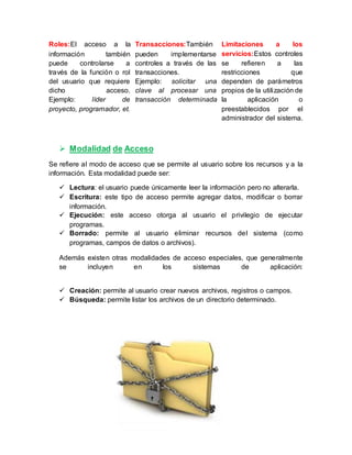 Roles:El acceso a la
información también
puede controlarse a
través de la función o rol
del usuario que requiere
dicho acceso.
Ejemplo: líder de
proyecto, programador, et.
Transacciones:También
pueden implementarse
controles a través de las
transacciones.
Ejemplo: solicitar una
clave al procesar una
transacción determinada
Limitaciones a los
servicios:Estos controles
se refieren a las
restricciones que
dependen de parámetros
propios de la utilización de
la aplicación o
preestablecidos por el
administrador del sistema.
 Modalidad de Acceso
Se refiere al modo de acceso que se permite al usuario sobre los recursos y a la
información. Esta modalidad puede ser:
 Lectura: el usuario puede únicamente leer la información pero no alterarla.
 Escritura: este tipo de acceso permite agregar datos, modificar o borrar
información.
 Ejecución: este acceso otorga al usuario el privilegio de ejecutar
programas.
 Borrado: permite al usuario eliminar recursos del sistema (como
programas, campos de datos o archivos).
Además existen otras modalidades de acceso especiales, que generalmente
se incluyen en los sistemas de aplicación:
 Creación: permite al usuario crear nuevos archivos, registros o campos.
 Búsqueda: permite listar los archivos de un directorio determinado.
 