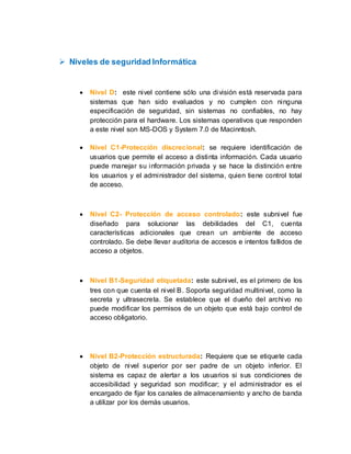  Niveles de seguridad Informática
 Nivel D: este nivel contiene sólo una división está reservada para
sistemas que han sido evaluados y no cumplen con ninguna
especificación de seguridad, sin sistemas no confiables, no hay
protección para el hardware. Los sistemas operativos que responden
a este nivel son MS-DOS y System 7.0 de Macinntosh.
 Nivel C1-Protección discrecional: se requiere identificación de
usuarios que permite el acceso a distinta información. Cada usuario
puede manejar su información privada y se hace la distinción entre
los usuarios y el administrador del sistema, quien tiene control total
de acceso.
 Nivel C2- Protección de acceso controlado: este subnivel fue
diseñado para solucionar las debilidades del C1, cuenta
características adicionales que crean un ambiente de acceso
controlado. Se debe llevar auditoria de accesos e intentos fallidos de
acceso a objetos.
 Nivel B1-Seguridad etiquetada: este subnivel, es el primero de los
tres con que cuenta el nivel B. Soporta seguridad multinivel, como la
secreta y ultrasecreta. Se establece que el dueño del archivo no
puede modificar los permisos de un objeto que está bajo control de
acceso obligatorio.
 Nivel B2-Protección estructurada: Requiere que se etiquete cada
objeto de nivel superior por ser padre de un objeto inferior. El
sistema es capaz de alertar a los usuarios si sus condiciones de
accesibilidad y seguridad son modificar; y el administrador es el
encargado de fijar los canales de almacenamiento y ancho de banda
a utilizar por los demás usuarios.
 