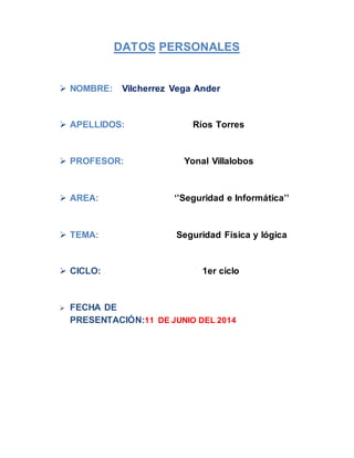 DATOS PERSONALES
 NOMBRE: Vilcherrez Vega Ander
 APELLIDOS: Ríos Torres
 PROFESOR: Yonal Villalobos
 AREA: ‘’Seguridad e Informática’’
 TEMA: Seguridad Física y lógica
 CICLO: 1er ciclo
 FECHA DE
PRESENTACIÓN:11 DE JUNIO DEL 2014
 