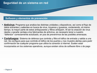 Seguridad de un sistema en red Antivirus :  Programa que analiza las distintas unidades y dispositivos, así como el flujo de datos entrantes y salientes en busca de virus, troyanos y gusanos, conteniendo, al mismo tiempo, la mayor parte de estos antispywares y filtros antispam. Al ser la creación de virus rápida y sacarle ventaja a los fabricantes de antivirus, es necesario tener a nuestro “defensor” correctamente actulizado, en pos de prevenirnos de las posibles amenazas.  Cortafuegos :  Sistema de defensa que controla y filtra el tráfico de entrada y salida a una red. Se configura para que controle el tráfico de los puertos y nos muestre alertas para pedir confirmación de cualquier programa que utilice la conexión a internet. Suelen estar incorporados en los sistemas operativos, aunque existen otros de software libre o de pago   Software y elementos de prevención 