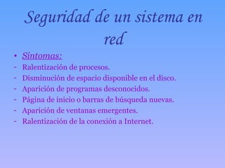 Seguridad de un sistema en red Síntomas: Ralentización de procesos. Disminución de espacio disponible en el disco. Aparición de programas desconocidos. Página de inicio o barras de búsqueda nuevas. Aparición de ventanas emergentes. Ralentización de la conexión a Internet. 