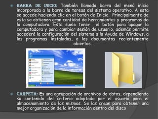 BARRA DE INICIO: También llamada barra del menú inicio incorporada a la barra de tareas del sistema operativo. A esta se accede haciendo clic en el botón de Inicio.  Principalmente de esta se obtienen gran cantidad de herramientas y programas de la computadora. Esta suele tener  el botón para apagar la computadora y para cambiar sesión de usuario, además permite accederá la configuración del sistema a la Ayuda de Windows, a los programas instalados, a los documentos recientemente abiertos. CARPETA: Es una agrupación de archivos de datos, dependiendo su contenido del criterio adoptado por el usuario para el almacenamiento de los mismos. Se las crean para obtener una mejor organización de la información dentro del disco