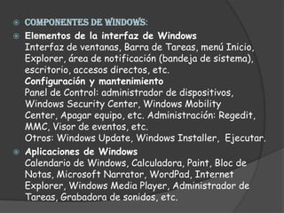 COMPONENTES DE WINDOWS: Elementos de la interfaz de WindowsInterfaz de ventanas, Barra de Tareas, menú Inicio, Explorer, área de notificación (bandeja de sistema), escritorio, accesos directos, etc.Configuración y mantenimientoPanel de Control: administrador de dispositivos, Windows Security Center, Windows Mobility Center, Apagar equipo, etc. Administración: Regedit, MMC, Visor de eventos, etc.Otros: Windows Update, Windows Installer,  Ejecutar.Aplicaciones de WindowsCalendario de Windows, Calculadora, Paint, Bloc de Notas, Microsoft Narrator, WordPad, Internet Explorer, Windows Media Player, Administrador de Tareas, Grabadora de sonidos, etc. 