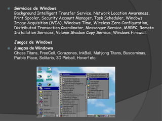 Servicios de WindowsBackground Intelligent Transfer Service, Network Location Awareness, Print Spooler, Security Account Manager, Task Scheduler, Windows Image Acquisition (WIA), Windows Time, Wireless Zero Configuration, Distributed Transaction Coordinator, Messenger Service, MSRPC, Remote Installation Services, Volume Shadow Copy Service, Windows Firewall.Juegos de WindowsJuegos de WindowsChess Titans, FreeCell, Corazones, InkBall, Mahjong Titans, Buscaminas, Purble Place, Solitario, 3D Pinball, Hover! etc.