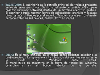 ESCRITORIO: El escritorio es la pantalla principal de trabajo presente en los sistemas operativos . Se trata del punto de partida gráfico para realizar cualquier actividad dentro de un sistema operativo gráfico.El escritorio suele mostrar íconos de aplicaciones, archivos y accesos directos más utilizados por el usuario. También suele ser totalmente personalizable en sus colores, fondos, letras e íconos.INICIO: Es el menú principal de Windows donde podemos acceder a la configuración, a las aplicaciones instaladas, a documentos recientes, a la ayuda de Windows, entre otros.El menú inicio se encuentra en la barra de tareas de Windows, generalmente en el borde inferior de la pantalla. 