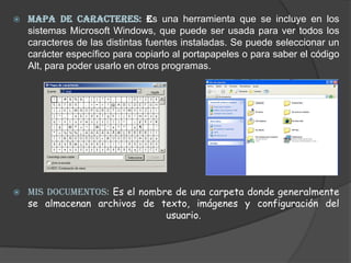 MAPA DE CARACTERES: Es una herramienta que se incluye en los sistemas Microsoft Windows, que puede ser usada para ver todos los caracteres de las distintas fuentes instaladas. Se puede seleccionar un carácter específico para copiarlo al portapapeles o para saber el código Alt, para poder usarlo en otros programas. MIS DOCUMENTOS: Es el nombre de una carpeta donde generalmente se almacenan archivos de texto, imágenes y configuración del usuario. 