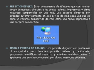 MIS SITIOS EN RED: Es un componente de Windows que contiene un grupo de accesos directos a las computadoras, impresoras y otros recursos compartidos en una red. Los accesos directos son creados automáticamente en Mis Sitios de Red cada vez que se abre un recurso compartido de red, como una nueva impresora o una carpeta compartida.MODO A PRUEBA DE FALLOS: Este permite diagnosticar problemas al computador pero también permite instalar y desinstalar programas, modificar el registro y eliminar archivos, virus ó spywares que en el modo normal, por alguna razón, no podemos.