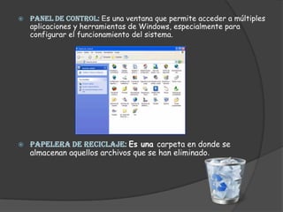 PANEL DE CONTROL: Es una ventana que permite acceder a múltiples aplicaciones y herramientas de Windows, especialmente para configurar el funcionamiento del sistema.PAPELERA DE RECICLAJE: Es una carpeta en donde se almacenan aquellos archivos que se han eliminado.