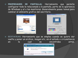 PROPIEDADES DE PANTALLA: Herramienta que permite configurar todo lo relacionado a la pantalla, parte de la apariencia de Windows y el o los monitores. Generalmente posee temas para cambiar el ambiente grafico del escritorio.RESTAURAR: Herramienta que se emplea cuando se quiere dar vuelta y poner un archivo, imagen etc. en el estado o circunstancia en la cual se encontraba antes.