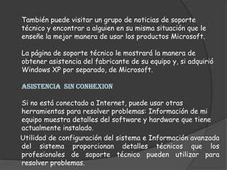 También puede visitar un grupo de noticias de soporte técnico y encontrar a alguien en su misma situación que le enseñe la mejor manera de usar los productos Microsoft. La página de soporte técnico le mostrará la manera de obtener asistencia del fabricante de su equipo y, si adquirió Windows XP por separado, de Microsoft. ASISTENCIA  SIN CONHEXIONSi no está conectado a Internet, puede usar otras herramientas para resolver problemas: Información de mi equipo muestra detalles del software y hardware que tiene actualmente instalado.     Utilidad de configuración del sistema e Información avanzada del sistema proporcionan detalles técnicos que los profesionales de soporte técnico pueden utilizar para resolver problemas. 