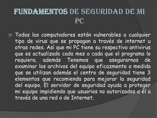 FUNDAMENTOS DE SEGURIDAD DE MI PCTodos los computadores están vulnerables a cualquier tipo de virus que se propagan a través de internet u otras redes. Así que mi PC tiene su respectivo antivirus que es actualizado cada mes o cada que el programa lo requiera, además Tenemos que asegurarnos de examinar los archivos del equipo eficazmente a medida que se utilizan además el centro de seguridad tiene 3 elementos que recomienda para mejorar la seguridad del equipo. El servidor de seguridad ayuda a proteger mi equipo impidiendo que usuarios no autorizados a él a través de una red o de Internet. 