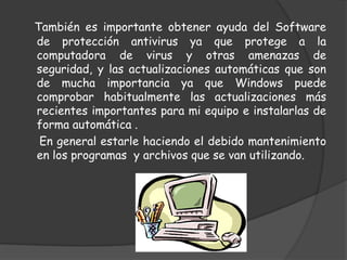 También es importante obtener ayuda del Software de protección antivirus ya que protege a la computadora de virus y otras amenazas de seguridad, y las actualizaciones automáticas que son de mucha importancia ya que Windows puede comprobar habitualmente las actualizaciones más recientes importantes para mi equipo e instalarlas de forma automática .      En general estarle haciendo el debido mantenimiento en los programas  y archivos que se van utilizando.