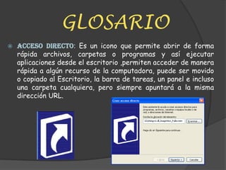 GLOSARIOACCESO DIRECTO: Es un icono que permite abrir de forma rápida archivos, carpetas o programas y así ejecutar aplicaciones desde el escritorio ,permiten acceder de manera rápida a algún recurso de la computadora, puede ser movido o copiado al Escritorio, la barra de tareas, un panel e incluso una carpeta cualquiera, pero siempre apuntará a la misma dirección URL.