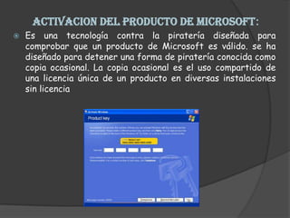  ACTIVACION DEL PRODUCTO DE MICROSOFT: Es una tecnología contra la piratería diseñada para comprobar que un producto de Microsoft es válido. se ha diseñado para detener una forma de piratería conocida como copia ocasional. La copia ocasional es el uso compartido de una licencia única de un producto en diversas instalaciones sin licencia