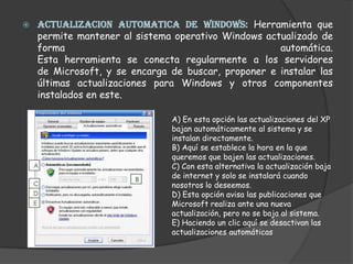 ACTUALIZACION AUTOMATICA DE WINDOWS: Herramienta que permite mantener al sistema operativo Windows actualizado de forma automática.Esta herramienta se conecta regularmente a los servidores de Microsoft, y se encarga de buscar, proponer e instalar las últimas actualizaciones para Windows y otros componentes instalados en este.A) En esta opción las actualizaciones del XP bajan automáticamente al sistema y se instalan directamente.B) Aquí se establece la hora en la que queremos que bajen las actualizaciones.C) Con esta alternativa la actualización baja de internet y solo se instalará cuando nosotros lo deseemos.D) Esta opción avisa las publicaciones que Microsoft realiza ante una nueva actualización, pero no se baja al sistema.E) Haciendo un clic aquí se desactivan las actualizaciones automáticas