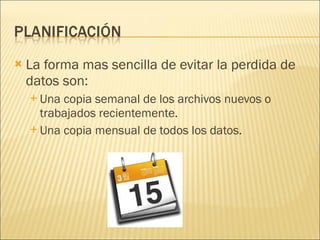 La forma mas sencilla de evitar la perdida de datos son: Una copia semanal de los archivos nuevos o trabajados recientemente. Una copia mensual de todos los datos. 