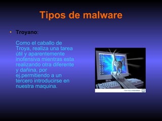 Tipos de malware Troyano :  Como el caballo de Troya, realiza una tarea útil y aparentemente inofensiva mientras esta realizando otra diferente y dañina, por ej.permitiendo a un tercero introducirse en nuestra maquina. 
