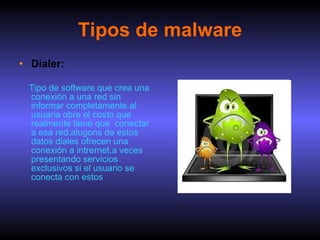 Tipos de malware Dialer: Tipo de software que crea una conexión a una red sin informar completamente al usuaria obre el costo que realmente tiene que  conectar a esa red.alugons de estos datos diales ofrecen una conexión a intrernet,a veces presentando servicios exclusivos si el usuario se conecta con estos 
